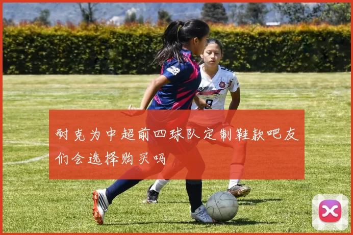 耐克为中超前四球队定制鞋款吧友们会选择购买吗