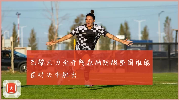 巴黎火力全开阿森纳防线坚固谁能在对决中胜出