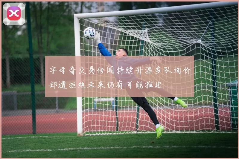 字母哥交易传闻持续升温多队询价却遭拒绝未来仍有可能推进