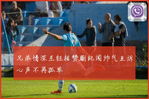 兄弟情深王钰栋赞蒯纪闻帅气互诉心声不再孤单