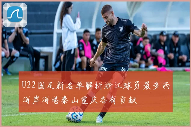 U22国足新名单解析浙江球员最多西海岸海港泰山重庆各有贡献