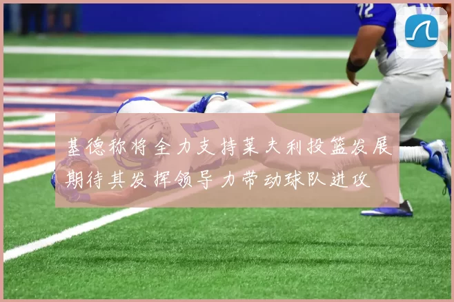 基德称将全力支持莱夫利投篮发展期待其发挥领导力带动球队进攻