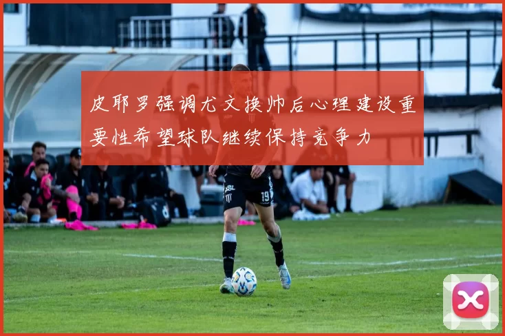 皮耶罗强调尤文换帅后心理建设重要性希望球队继续保持竞争力