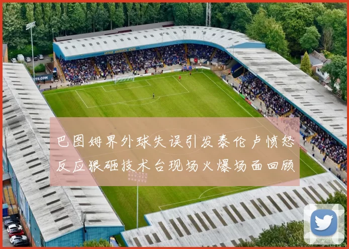 巴图姆界外球失误引发泰伦卢愤怒反应狠砸技术台现场火爆场面回顾